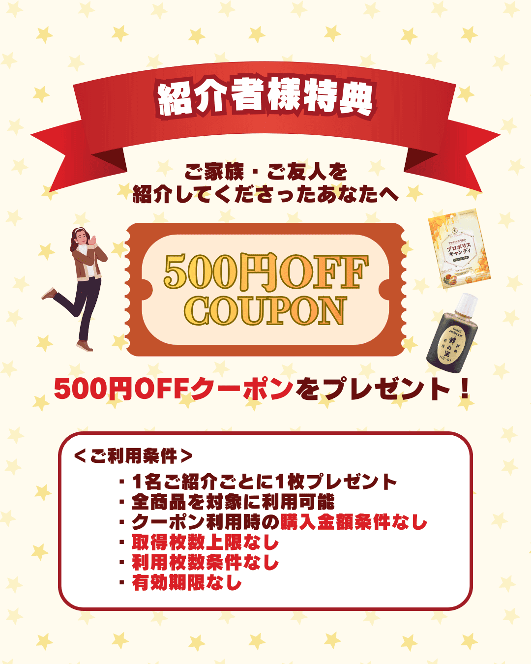 プロポリス専門店の蜂の宝本舗のお友達紹介キャンペーンでの紹介者の特典です。1名紹介ごとに500円クーポンを贈呈します。