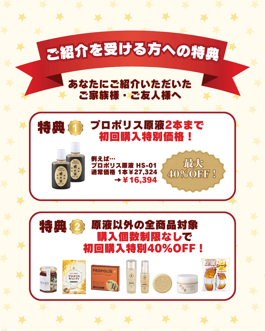 プロポリス専門店の蜂の宝本舗では友達紹介キャンペーンで紹介を受けた方に特典を用意しています。1つ目は、プロポリス原液2本までを初回特別価格で購入できる権利です。2つ目は、その他商品も初回購入時はすべて40％OFFで購入できる権利です。